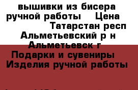 вышивки из бисера ручной работы. › Цена ­ 3500-5500 - Татарстан респ., Альметьевский р-н, Альметьевск г. Подарки и сувениры » Изделия ручной работы   